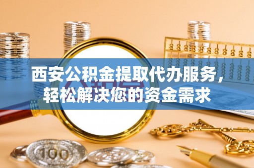 衡阳西安公积金提取代办服务，轻松解决您的资金需求