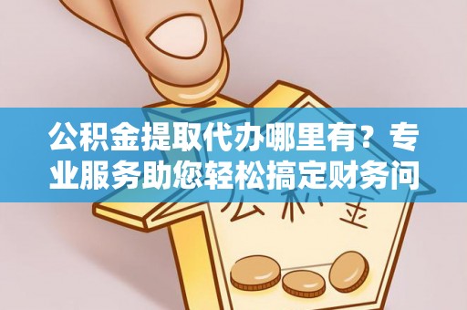 衡阳公积金提取代办哪里有？专业服务助您轻松搞定财务问题