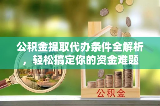衡阳公积金提取代办条件全解析，轻松搞定你的资金难题