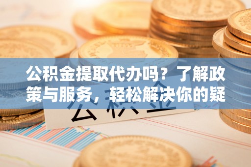 衡阳公积金提取代办吗？了解政策与服务，轻松解决你的疑问