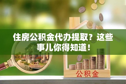 衡阳住房公积金代办提取？这些事儿你得知道！