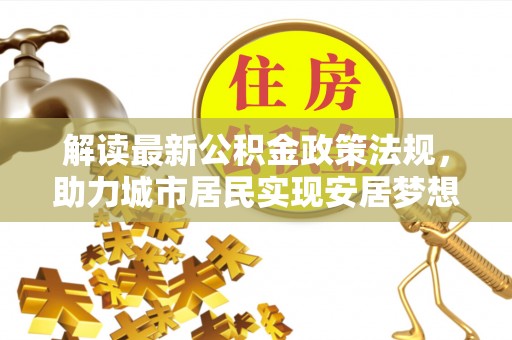 衡阳解读最新公积金政策法规，助力城市居民实现安居梦想
