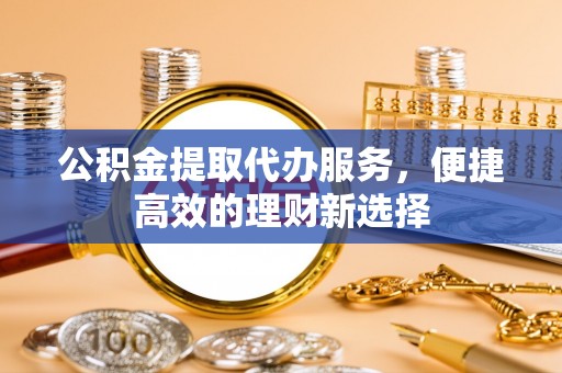 衡阳公积金提取代办服务，便捷高效的理财新选择
