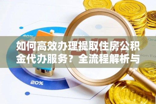 衡阳如何高效办理提取住房公积金代办服务？全流程解析与技巧分享