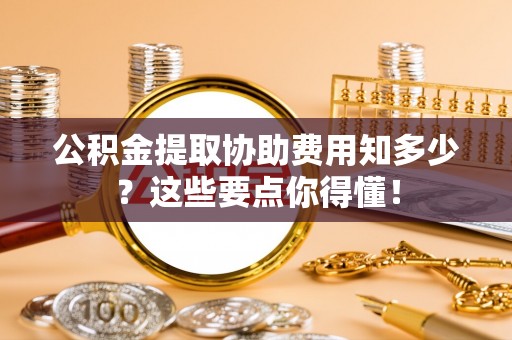 衡阳公积金提取协助费用知多少？这些要点你得懂！