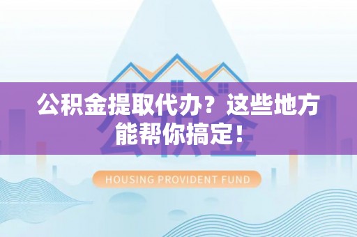 衡阳公积金提取代办？这些地方能帮你搞定！