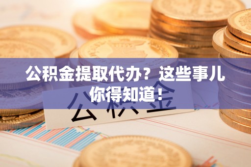 衡阳公积金提取代办？这些事儿你得知道！