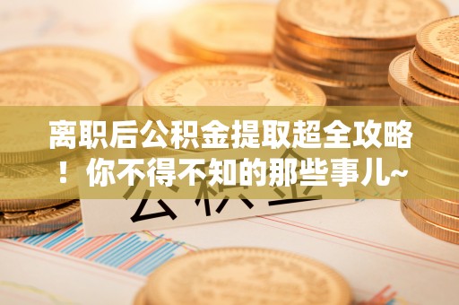 衡阳离职后公积金提取超全攻略！你不得不知的那些事儿~