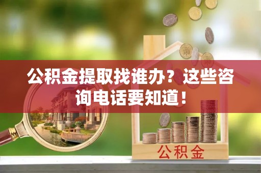 衡阳公积金提取找谁办？这些咨询电话要知道！