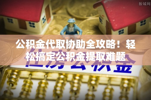 衡阳公积金代取协助全攻略！轻松搞定公积金提取难题