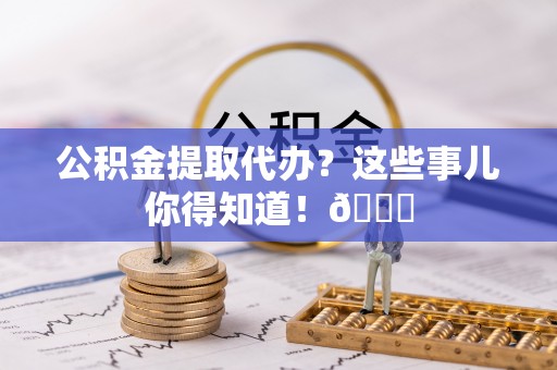 衡阳公积金提取代办？这些事儿你得知道！😎