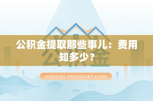 衡阳公积金提取那些事儿：费用知多少？
