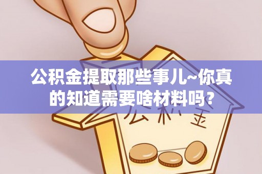 衡阳公积金提取那些事儿~你真的知道需要啥材料吗？