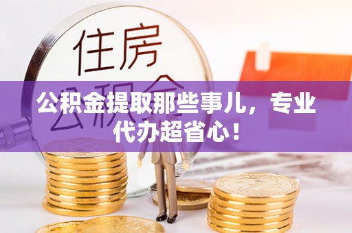 衡阳公积金提取那些事儿，专业代办超省心！