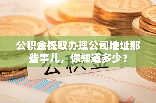 衡阳公积金提取办理公司地址那些事儿，你知道多少？