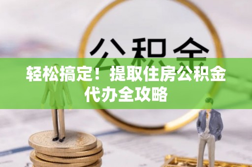 衡阳轻松搞定！提取住房公积金代办全攻略