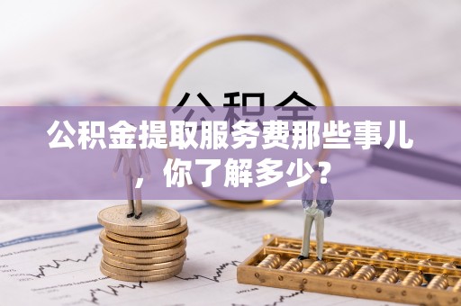 衡阳公积金提取服务费那些事儿，你了解多少？
