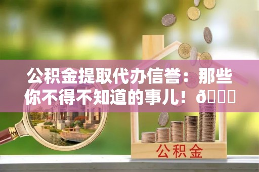 衡阳公积金提取代办信誉：那些你不得不知道的事儿！😎