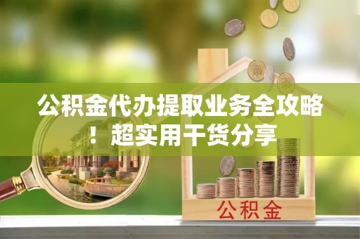 衡阳公积金代办提取业务全攻略！超实用干货分享