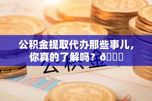 衡阳公积金提取代办那些事儿，你真的了解吗？😎