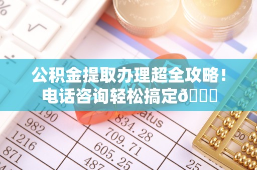 衡阳公积金提取办理超全攻略！电话咨询轻松搞定😎