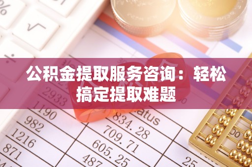 衡阳公积金提取服务咨询：轻松搞定提取难题