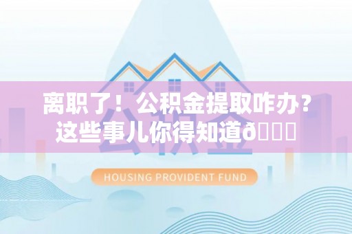 衡阳离职了！公积金提取咋办？这些事儿你得知道😎