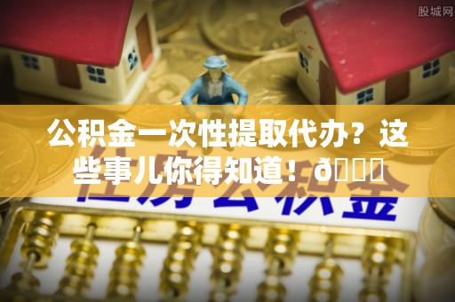衡阳公积金一次性提取代办？这些事儿你得知道！😎