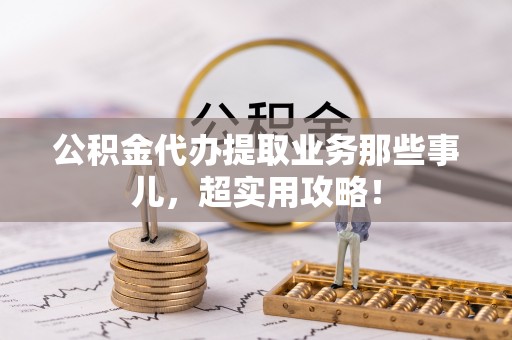 衡阳公积金代办提取业务那些事儿，超实用攻略！