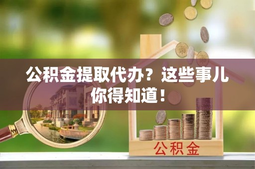 衡阳公积金提取代办？这些事儿你得知道！