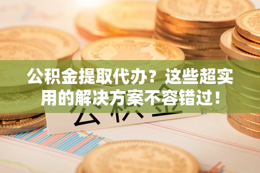 衡阳公积金提取代办？这些超实用的解决方案不容错过！