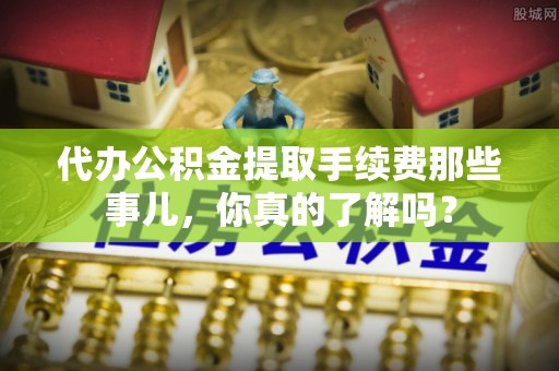 衡阳代办公积金提取手续费那些事儿，你真的了解吗？