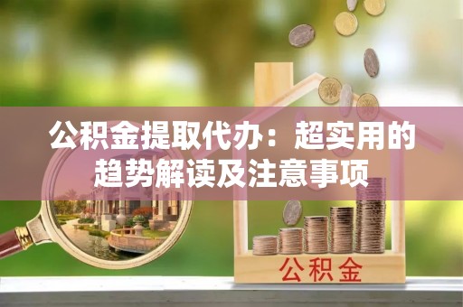 衡阳公积金提取代办：超实用的趋势解读及注意事项