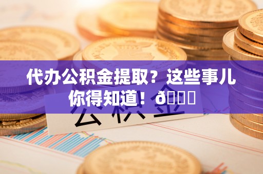 衡阳代办公积金提取？这些事儿你得知道！😎