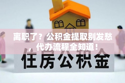 衡阳离职了？公积金提取别发愁，代办流程全知道！