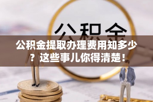 衡阳公积金提取办理费用知多少？这些事儿你得清楚！