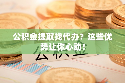 衡阳公积金提取找代办？这些优势让你心动！