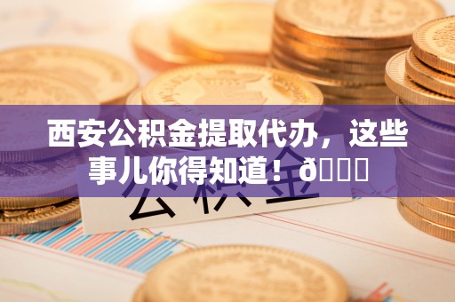 衡阳西安公积金提取代办，这些事儿你得知道！😎