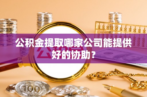 衡阳公积金提取哪家公司能提供好的协助？