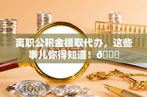 衡阳离职公积金提取代办，这些事儿你得知道！😎