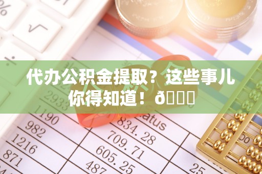 衡阳代办公积金提取？这些事儿你得知道！😎