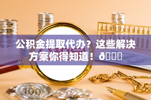 衡阳公积金提取代办？这些解决方案你得知道！😎