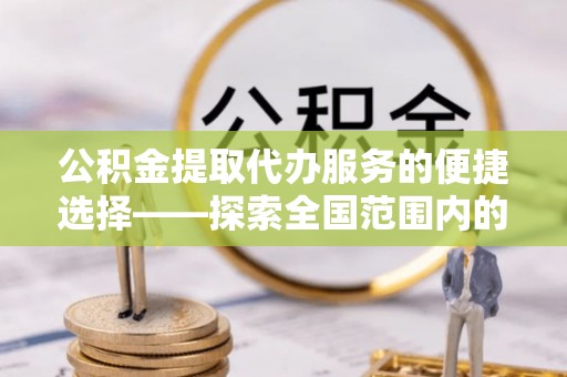 衡阳公积金提取代办服务的便捷选择——探索全国范围内的优质服务提供商
