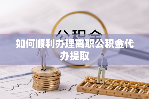 衡阳如何顺利办理离职公积金代办提取
