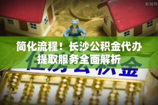 衡阳简化流程！长沙公积金代办提取服务全面解析