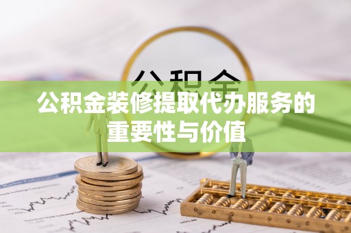 衡阳公积金装修提取代办服务的重要性与价值