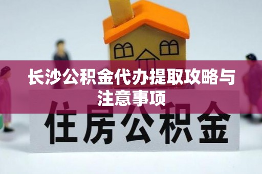 衡阳长沙公积金代办提取攻略与注意事项