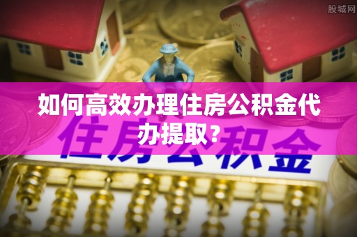 衡阳如何高效办理住房公积金代办提取？