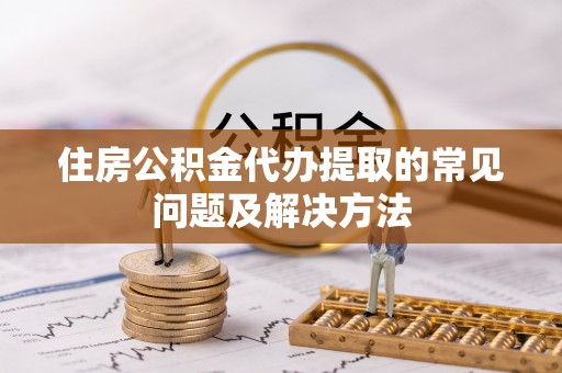 衡阳住房公积金代办提取的常见问题及解决方法