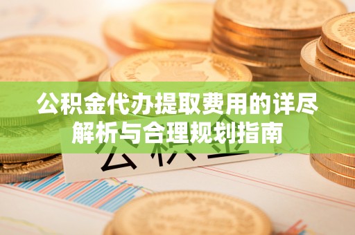 衡阳公积金代办提取费用的详尽解析与合理规划指南